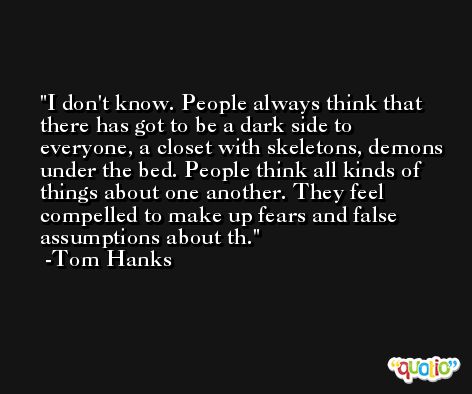 I don't know. People always think that there has got to be a dark side to everyone, a closet with skeletons, demons under the bed. People think all kinds of things about one another. They feel compelled to make up fears and false assumptions about th. -Tom Hanks