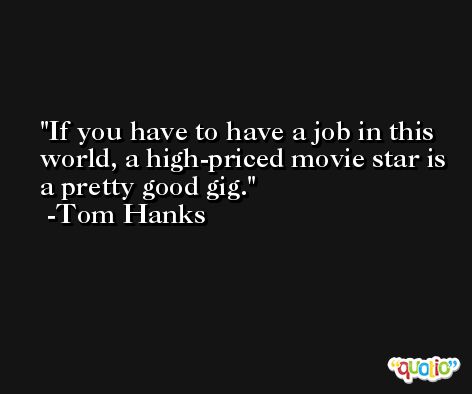 If you have to have a job in this world, a high-priced movie star is a pretty good gig. -Tom Hanks