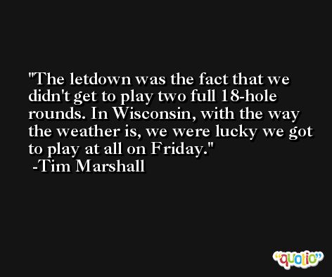 The letdown was the fact that we didn't get to play two full 18-hole rounds. In Wisconsin, with the way the weather is, we were lucky we got to play at all on Friday. -Tim Marshall