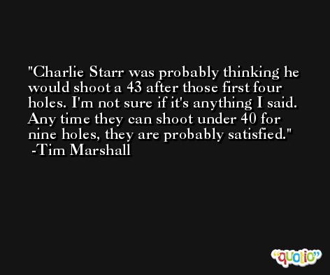 Charlie Starr was probably thinking he would shoot a 43 after those first four holes. I'm not sure if it's anything I said. Any time they can shoot under 40 for nine holes, they are probably satisfied. -Tim Marshall