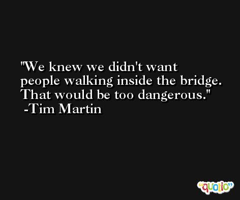 We knew we didn't want people walking inside the bridge. That would be too dangerous. -Tim Martin