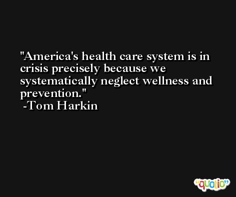 America's health care system is in crisis precisely because we systematically neglect wellness and prevention. -Tom Harkin
