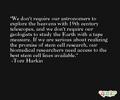 We don't require our astronomers to explore the heavens with 19th century telescopes, and we don't require our geologists to study the Earth with a tape measure. If we are serious about realizing the promise of stem cell research, our biomedical researchers need access to the best stem cell lines available. -Tom Harkin