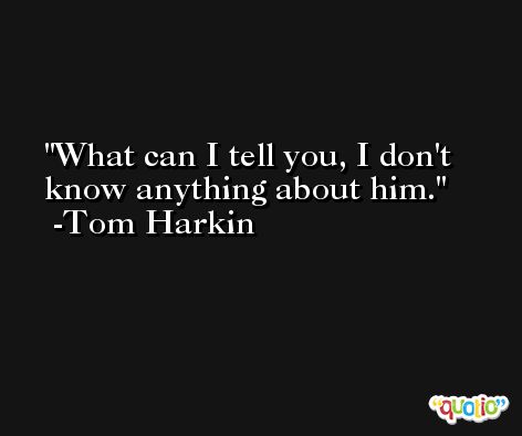 What can I tell you, I don't know anything about him. -Tom Harkin