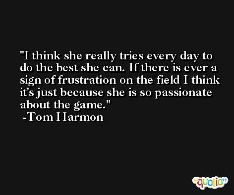 I think she really tries every day to do the best she can. If there is ever a sign of frustration on the field I think it's just because she is so passionate about the game. -Tom Harmon