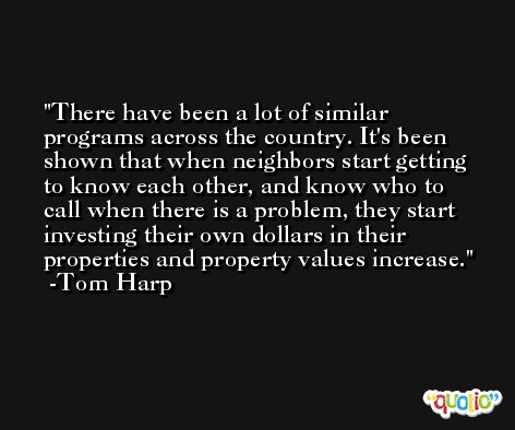 There have been a lot of similar programs across the country. It's been shown that when neighbors start getting to know each other, and know who to call when there is a problem, they start investing their own dollars in their properties and property values increase. -Tom Harp