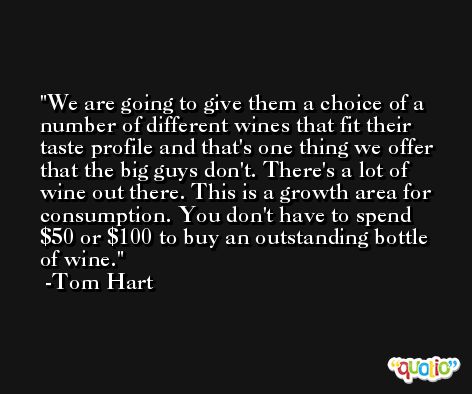 We are going to give them a choice of a number of different wines that fit their taste profile and that's one thing we offer that the big guys don't. There's a lot of wine out there. This is a growth area for consumption. You don't have to spend $50 or $100 to buy an outstanding bottle of wine. -Tom Hart