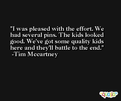 I was pleased with the effort. We had several pins. The kids looked good. We've got some quality kids here and they'll battle to the end. -Tim Mccartney