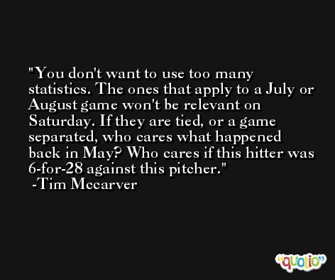 You don't want to use too many statistics. The ones that apply to a July or August game won't be relevant on Saturday. If they are tied, or a game separated, who cares what happened back in May? Who cares if this hitter was 6-for-28 against this pitcher. -Tim Mccarver