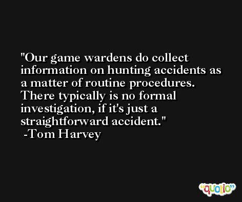 Our game wardens do collect information on hunting accidents as a matter of routine procedures. There typically is no formal investigation, if it's just a straightforward accident. -Tom Harvey
