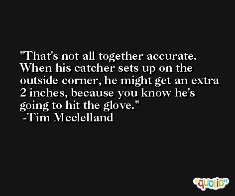 That's not all together accurate. When his catcher sets up on the outside corner, he might get an extra 2 inches, because you know he's going to hit the glove. -Tim Mcclelland