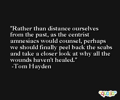 Rather than distance ourselves from the past, as the centrist amnesiacs would counsel, perhaps we should finally peel back the scabs and take a closer look at why all the wounds haven't healed. -Tom Hayden