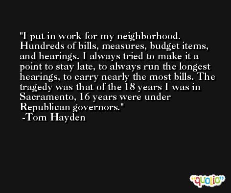 I put in work for my neighborhood. Hundreds of bills, measures, budget items, and hearings. I always tried to make it a point to stay late, to always run the longest hearings, to carry nearly the most bills. The tragedy was that of the 18 years I was in Sacramento, 16 years were under Republican governors. -Tom Hayden