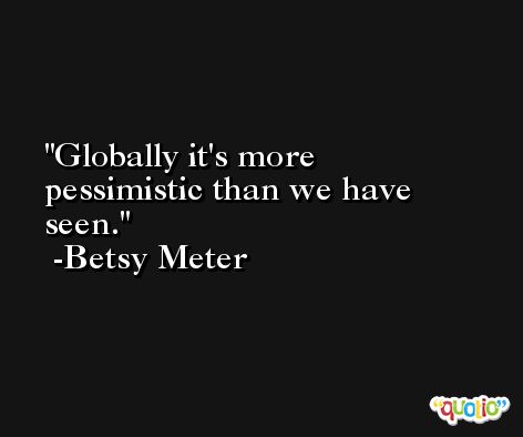 Globally it's more pessimistic than we have seen. -Betsy Meter