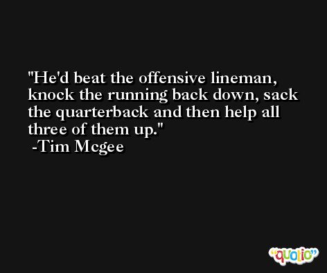 He'd beat the offensive lineman, knock the running back down, sack the quarterback and then help all three of them up. -Tim Mcgee