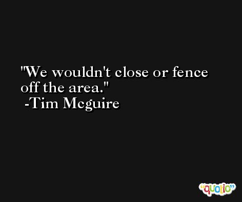 We wouldn't close or fence off the area. -Tim Mcguire