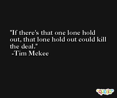 If there's that one lone hold out, that lone hold out could kill the deal. -Tim Mckee