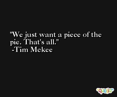 We just want a piece of the pie. That's all. -Tim Mckee