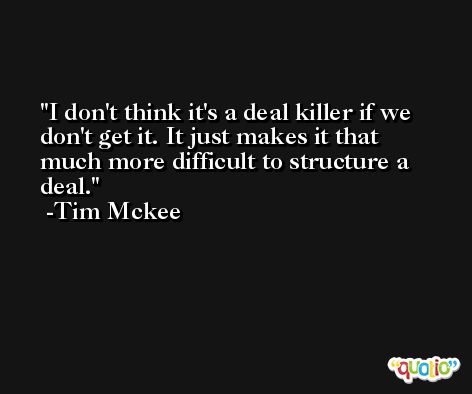 I don't think it's a deal killer if we don't get it. It just makes it that much more difficult to structure a deal. -Tim Mckee