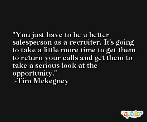 You just have to be a better salesperson as a recruiter. It's going to take a little more time to get them to return your calls and get them to take a serious look at the opportunity. -Tim Mckegney