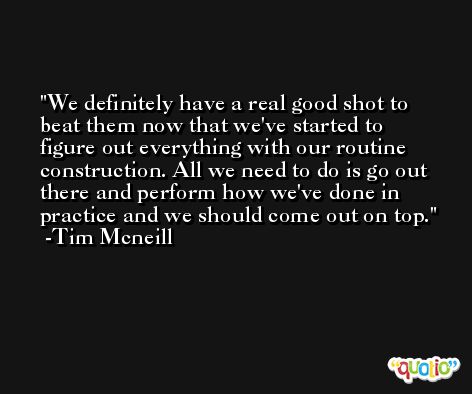 We definitely have a real good shot to beat them now that we've started to figure out everything with our routine construction. All we need to do is go out there and perform how we've done in practice and we should come out on top. -Tim Mcneill