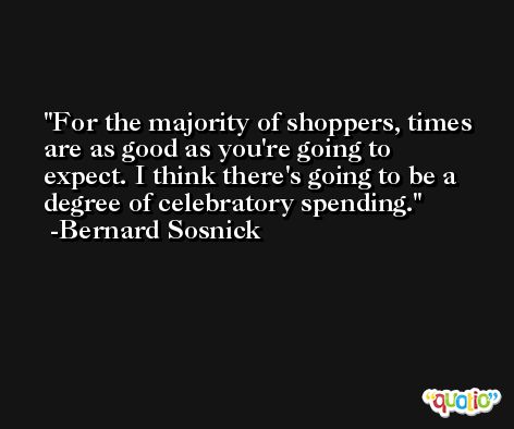For the majority of shoppers, times are as good as you're going to expect. I think there's going to be a degree of celebratory spending. -Bernard Sosnick