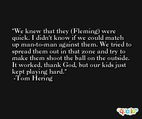 We knew that they (Fleming) were quick. I didn't know if we could match up man-to-man against them. We tried to spread them out in that zone and try to make them shoot the ball on the outside. It worked, thank God, but our kids just kept playing hard. -Tom Hering