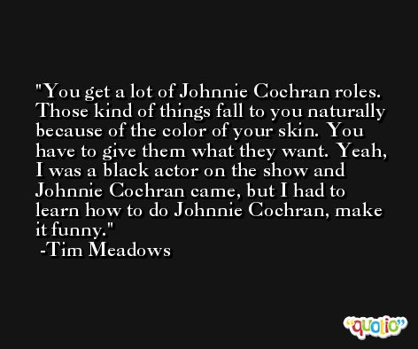 You get a lot of Johnnie Cochran roles. Those kind of things fall to you naturally because of the color of your skin. You have to give them what they want. Yeah, I was a black actor on the show and Johnnie Cochran came, but I had to learn how to do Johnnie Cochran, make it funny. -Tim Meadows