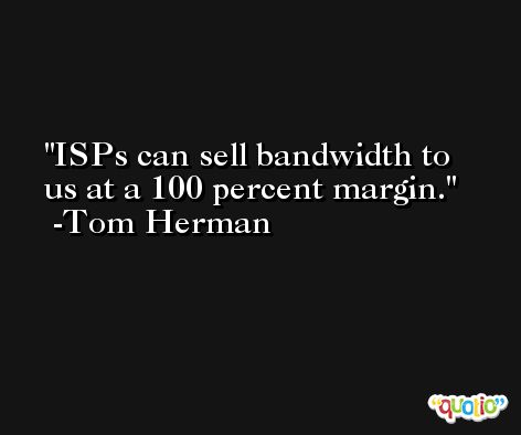 ISPs can sell bandwidth to us at a 100 percent margin. -Tom Herman