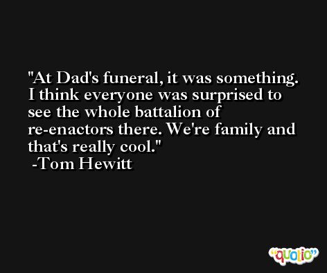 At Dad's funeral, it was something. I think everyone was surprised to see the whole battalion of re-enactors there. We're family and that's really cool. -Tom Hewitt