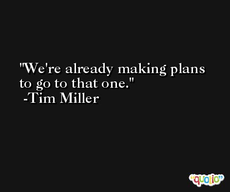 We're already making plans to go to that one. -Tim Miller