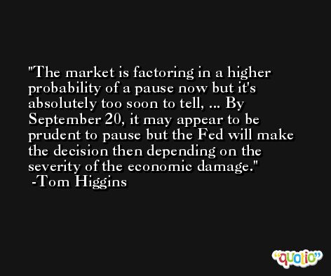 The market is factoring in a higher probability of a pause now but it's absolutely too soon to tell, ... By September 20, it may appear to be prudent to pause but the Fed will make the decision then depending on the severity of the economic damage. -Tom Higgins