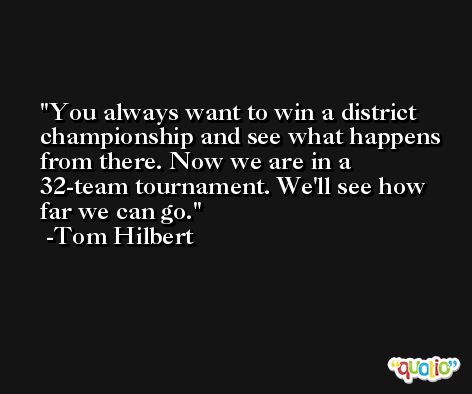 You always want to win a district championship and see what happens from there. Now we are in a 32-team tournament. We'll see how far we can go. -Tom Hilbert
