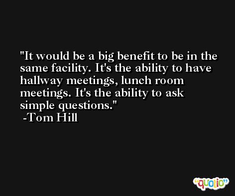 It would be a big benefit to be in the same facility. It's the ability to have hallway meetings, lunch room meetings. It's the ability to ask simple questions. -Tom Hill