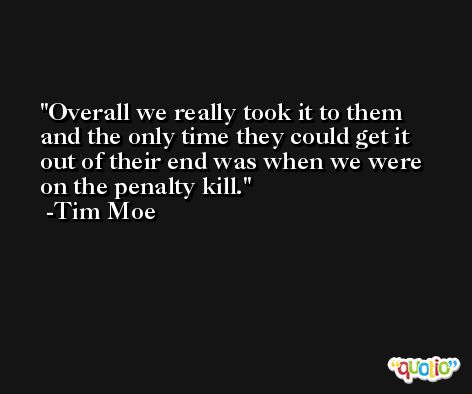 Overall we really took it to them and the only time they could get it out of their end was when we were on the penalty kill. -Tim Moe