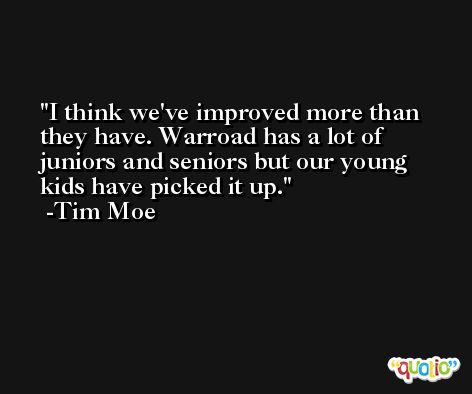 I think we've improved more than they have. Warroad has a lot of juniors and seniors but our young kids have picked it up. -Tim Moe