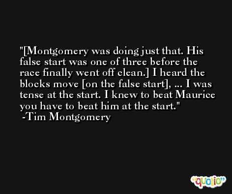 [Montgomery was doing just that. His false start was one of three before the race finally went off clean.] I heard the blocks move [on the false start], ... I was tense at the start. I knew to beat Maurice you have to beat him at the start. -Tim Montgomery