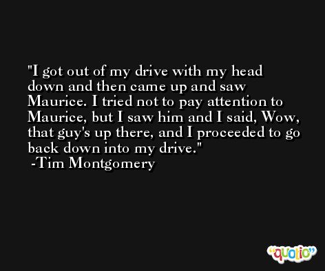 I got out of my drive with my head down and then came up and saw Maurice. I tried not to pay attention to Maurice, but I saw him and I said, Wow, that guy's up there, and I proceeded to go back down into my drive. -Tim Montgomery
