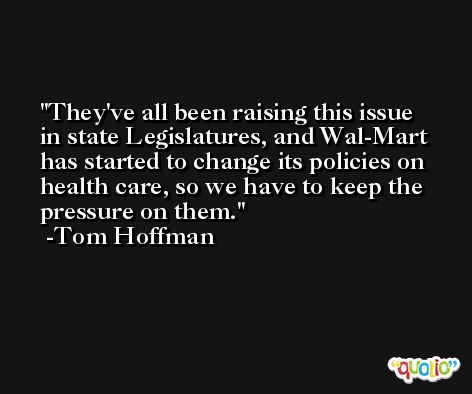 They've all been raising this issue in state Legislatures, and Wal-Mart has started to change its policies on health care, so we have to keep the pressure on them. -Tom Hoffman