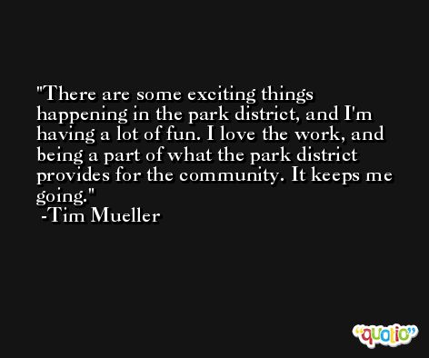 There are some exciting things happening in the park district, and I'm having a lot of fun. I love the work, and being a part of what the park district provides for the community. It keeps me going. -Tim Mueller