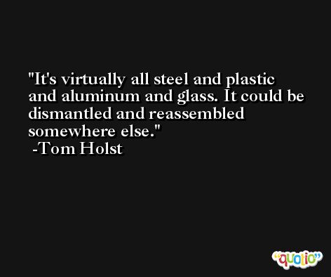 It's virtually all steel and plastic and aluminum and glass. It could be dismantled and reassembled somewhere else. -Tom Holst