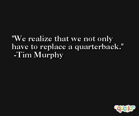 We realize that we not only have to replace a quarterback. -Tim Murphy