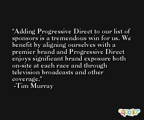 Adding Progressive Direct to our list of sponsors is a tremendous win for us. We benefit by aligning ourselves with a premier brand and Progressive Direct enjoys significant brand exposure both on-site at each race and through television broadcasts and other coverage. -Tim Murray