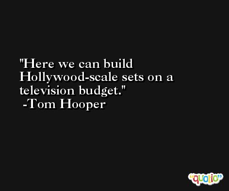 Here we can build Hollywood-scale sets on a television budget. -Tom Hooper