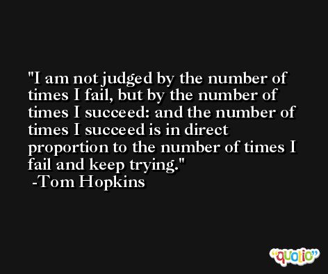 I am not judged by the number of times I fail, but by the number of times I succeed: and the number of times I succeed is in direct proportion to the number of times I fail and keep trying. -Tom Hopkins