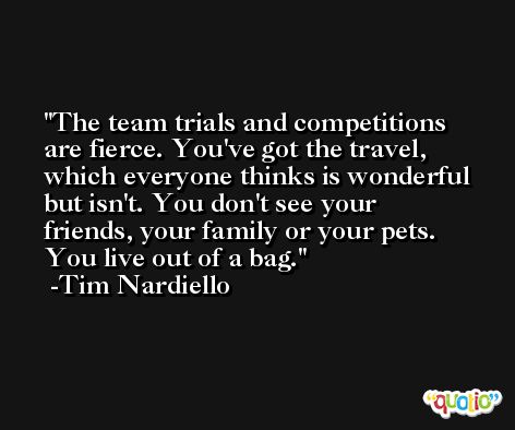 The team trials and competitions are fierce. You've got the travel, which everyone thinks is wonderful but isn't. You don't see your friends, your family or your pets. You live out of a bag. -Tim Nardiello