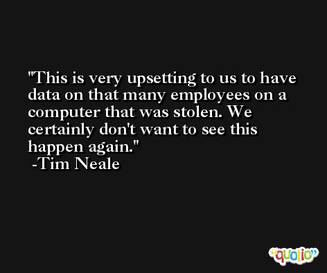 This is very upsetting to us to have data on that many employees on a computer that was stolen. We certainly don't want to see this happen again. -Tim Neale