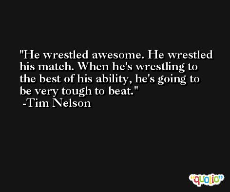 He wrestled awesome. He wrestled his match. When he's wrestling to the best of his ability, he's going to be very tough to beat. -Tim Nelson