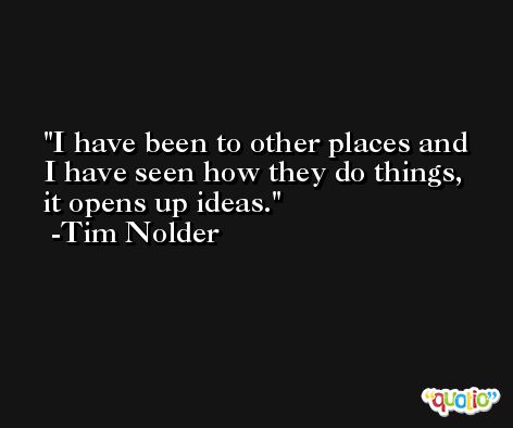 I have been to other places and I have seen how they do things, it opens up ideas. -Tim Nolder