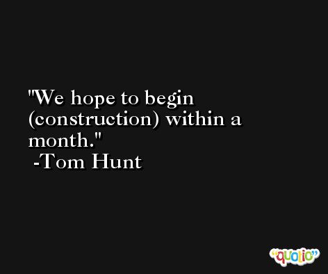 We hope to begin (construction) within a month. -Tom Hunt